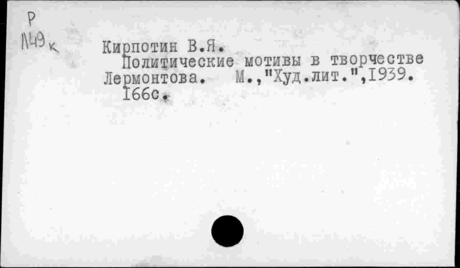 ﻿р
Кирпотин В.Я.
Политические мотивы в творчестве Лермонтова. М.,"Худ.лит.",1939.
16бс,